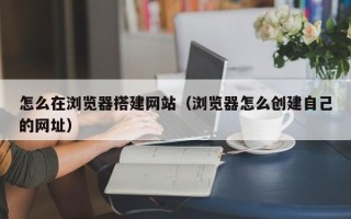 襄垣怎么在浏览器搭建网站（浏览器怎么创建自己的网址）