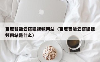 襄垣百度智能云搭建视频网站（百度智能云搭建视频网站是什么）