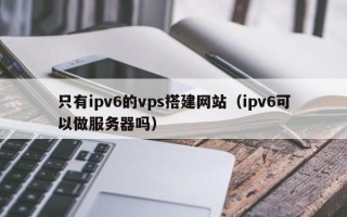 襄垣只有ipv6的vps搭建网站（ipv6可以做服务器吗）
